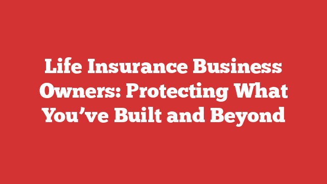 Life Insurance Business Owners: Protecting What You’ve Built and Beyond